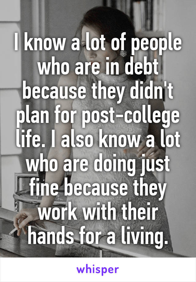 I know a lot of people who are in debt because they didn't plan for post-college life. I also know a lot who are doing just fine because they work with their hands for a living.