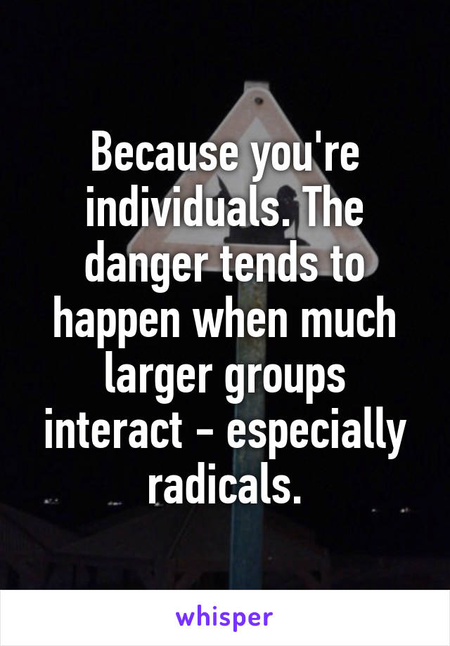 Because you're individuals. The danger tends to happen when much larger groups interact - especially radicals.