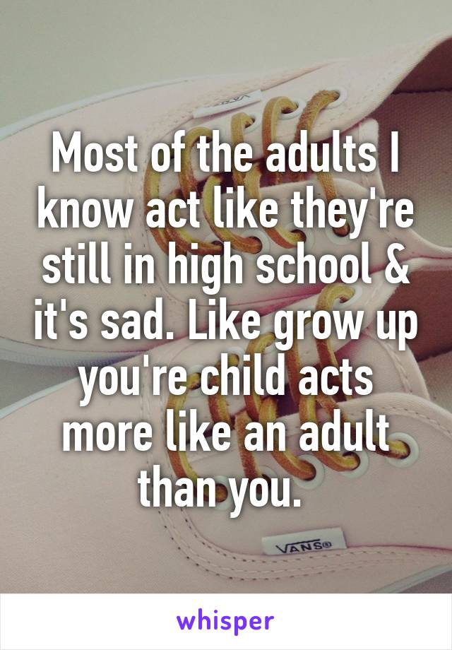 Most of the adults I know act like they're still in high school & it's sad. Like grow up you're child acts more like an adult than you. 