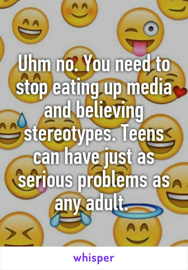 Uhm no. You need to stop eating up media and believing stereotypes. Teens can have just as serious problems as any adult. 