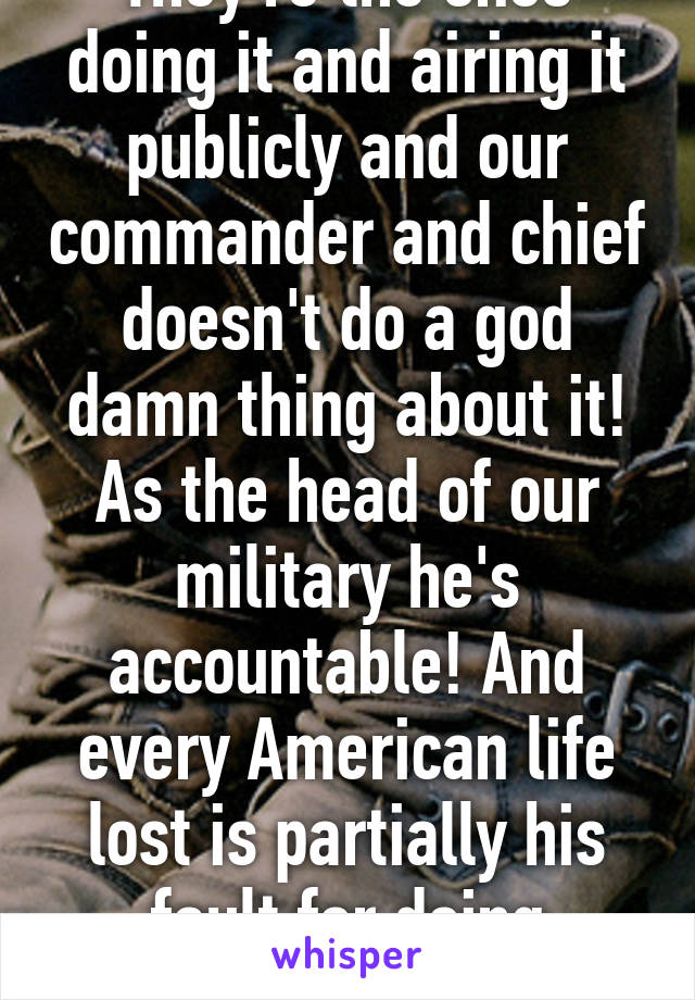 They're the ones doing it and airing it publicly and our commander and chief doesn't do a god damn thing about it! As the head of our military he's accountable! And every American life lost is partially his fault for doing nothing to stop it! 