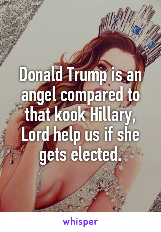 Donald Trump is an angel compared to that kook Hillary, Lord help us if she gets elected.