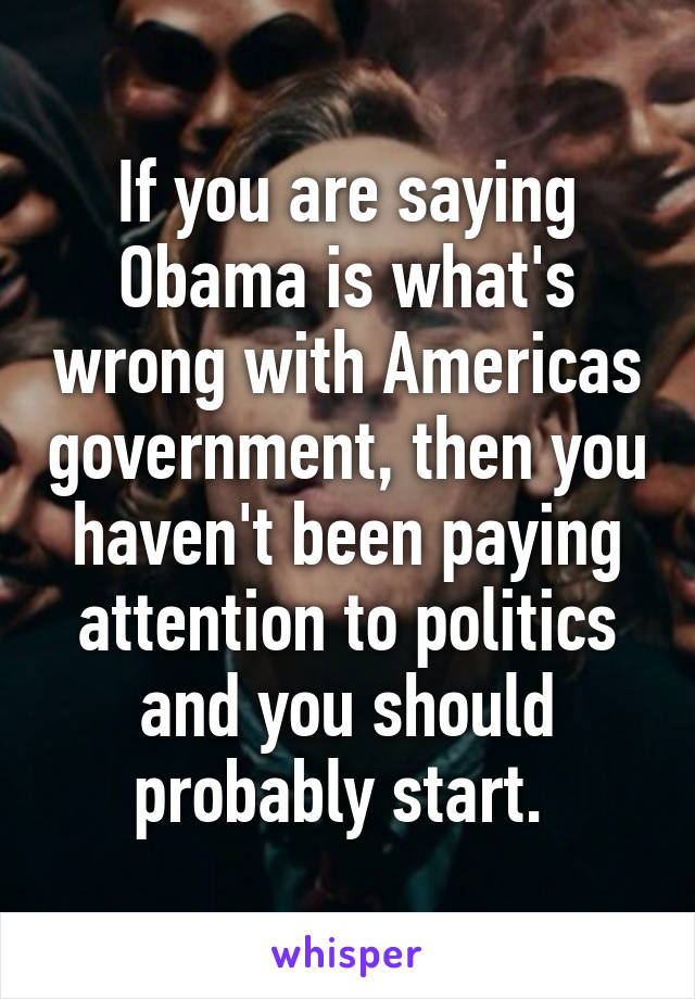 If you are saying Obama is what's wrong with Americas government, then you haven't been paying attention to politics and you should probably start. 