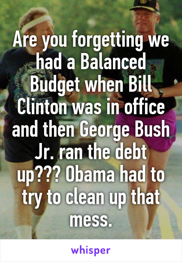 Are you forgetting we had a Balanced Budget when Bill Clinton was in office and then George Bush Jr. ran the debt up??? Obama had to try to clean up that mess.