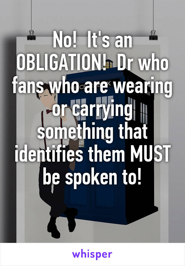 No!  It's an OBLIGATION!  Dr who fans who are wearing or carrying something that identifies them MUST be spoken to!

