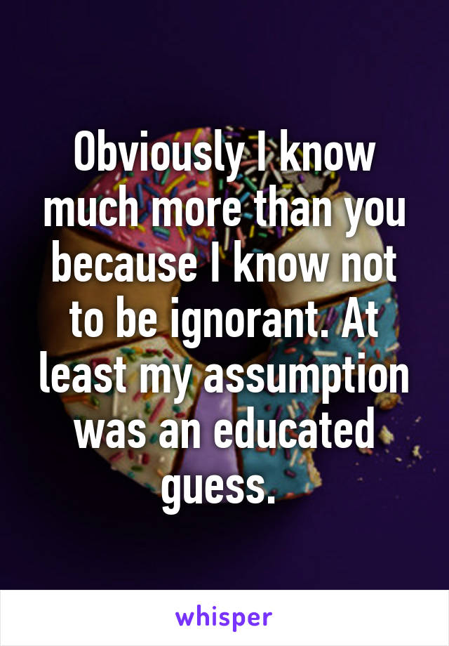 Obviously I know much more than you because I know not to be ignorant. At least my assumption was an educated guess. 