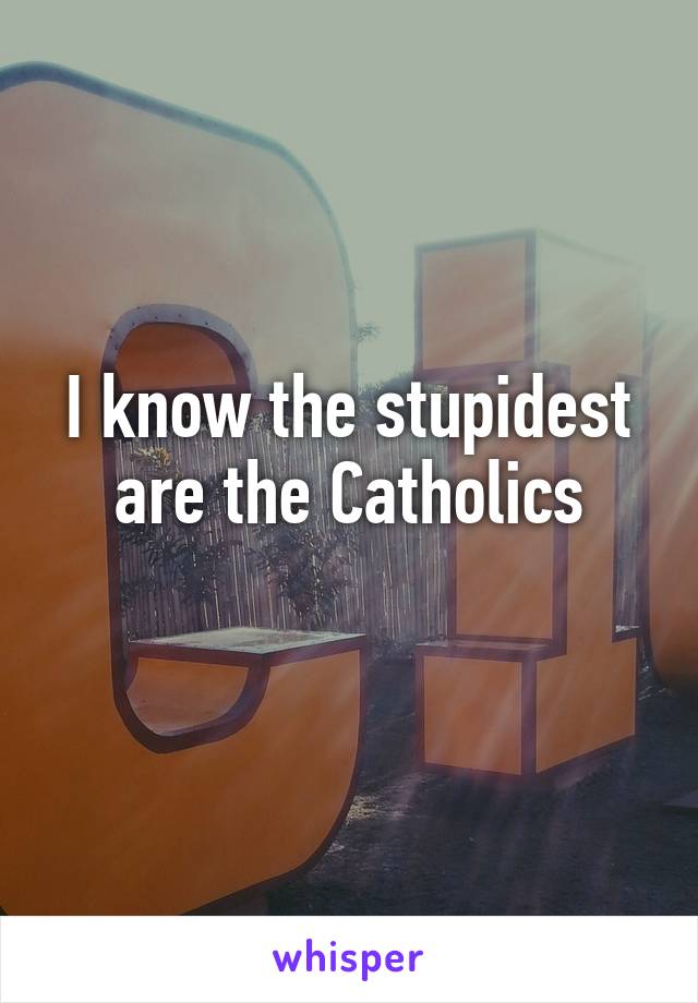 I know the stupidest are the Catholics
