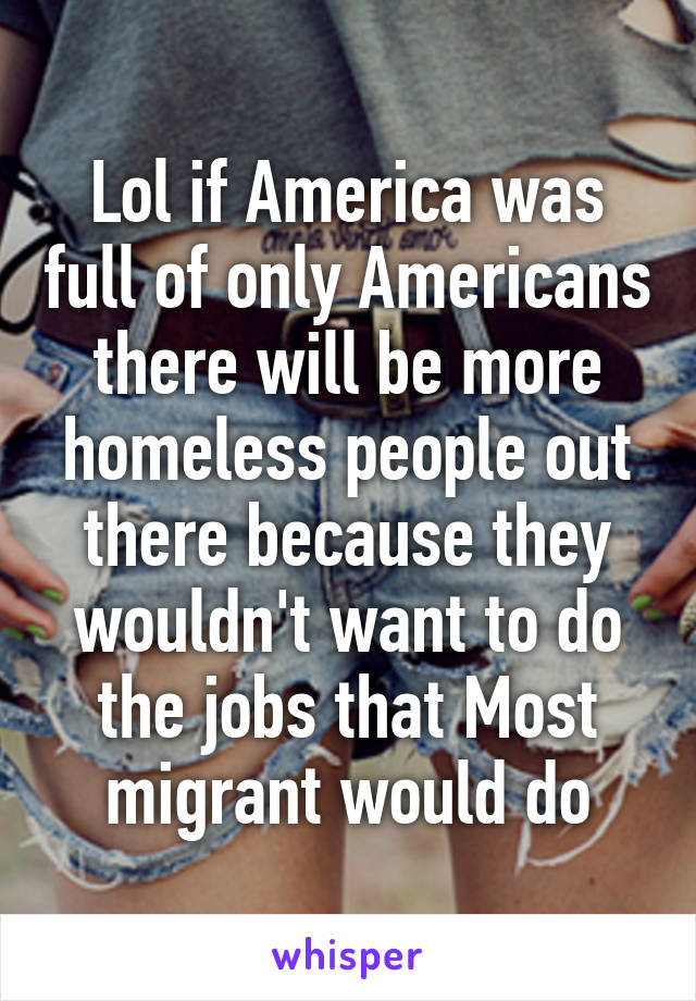 Lol if America was full of only Americans there will be more homeless people out there because they wouldn't want to do the jobs that Most migrant would do