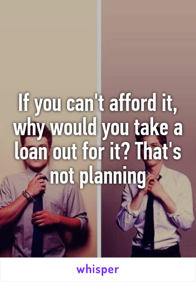 If you can't afford it, why would you take a loan out for it? That's not planning