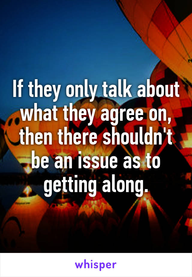 If they only talk about what they agree on, then there shouldn't be an issue as to getting along.