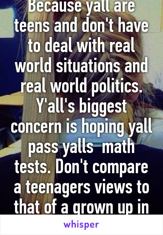 Because yall are teens and don't have to deal with real world situations and real world politics. Y'all's biggest concern is hoping yall pass yalls  math tests. Don't compare a teenagers views to that of a grown up in a real world. 