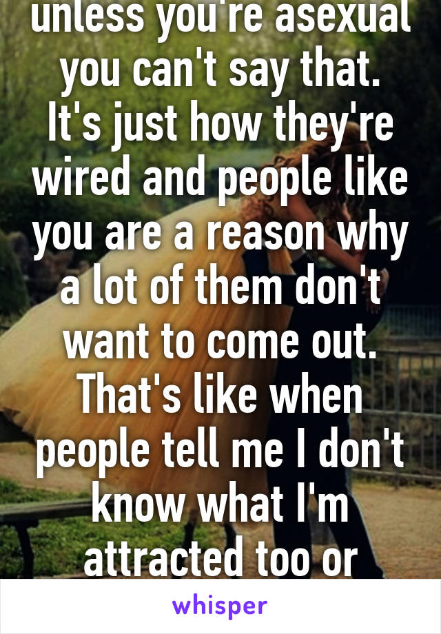 Well they don't, unless you're asexual you can't say that. It's just how they're wired and people like you are a reason why a lot of them don't want to come out. That's like when people tell me I don't know what I'm attracted too or telling lesbians they like men 