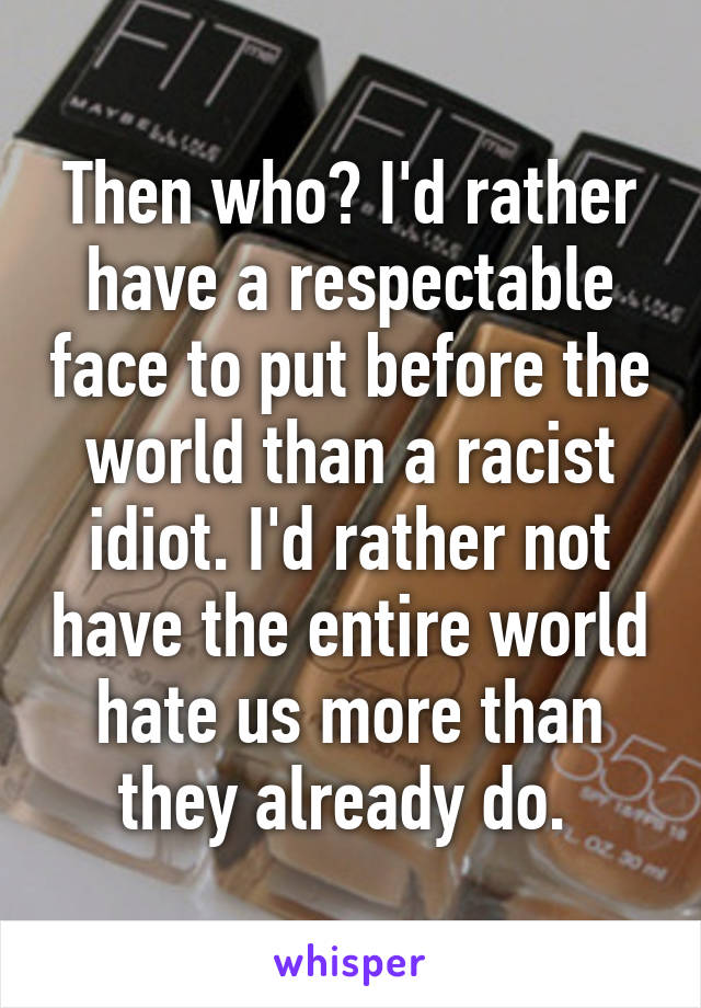 Then who? I'd rather have a respectable face to put before the world than a racist idiot. I'd rather not have the entire world hate us more than they already do. 