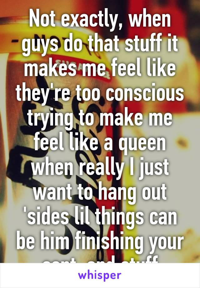 Not exactly, when guys do that stuff it makes me feel like they're too conscious trying to make me feel like a queen when really I just want to hang out
'sides lil things can be him finishing your sent. and stuff