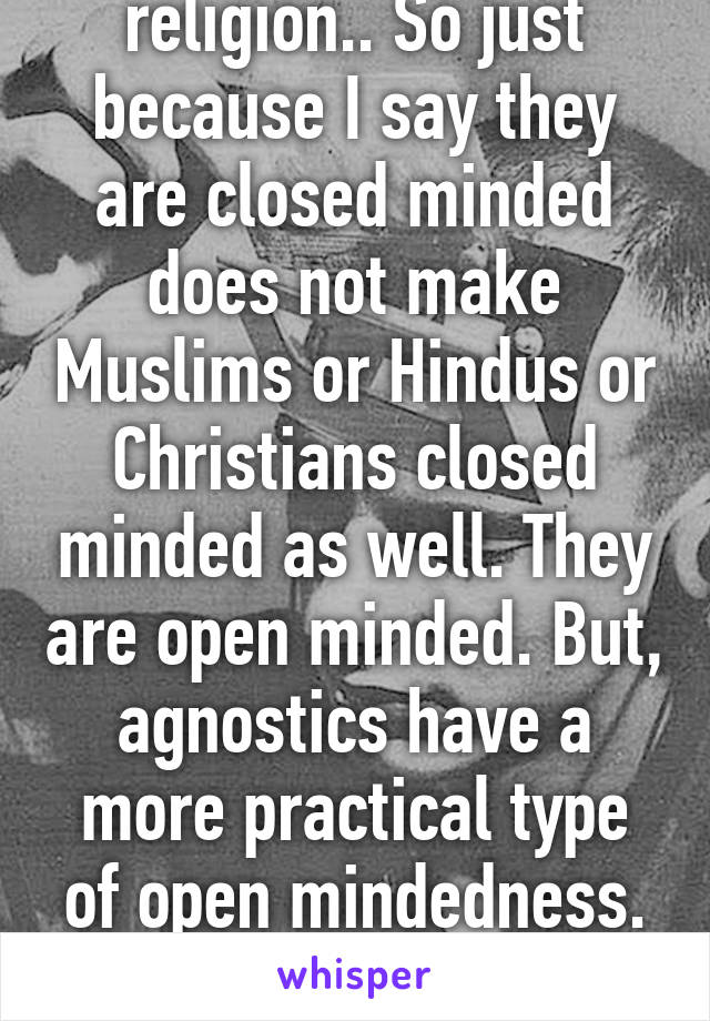 Atheism is not a religion.. So just because I say they are closed minded does not make Muslims or Hindus or Christians closed minded as well. They are open minded. But, agnostics have a more practical type of open mindedness. Atheists just shut out the whole idea. 