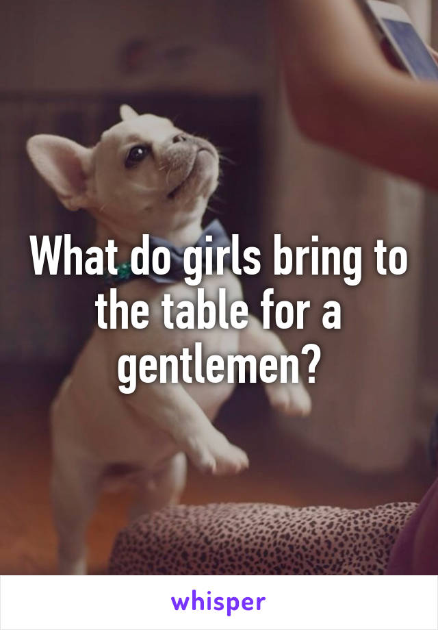 What do girls bring to the table for a gentlemen?