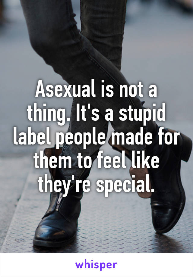 Asexual is not a thing. It's a stupid label people made for them to feel like they're special.