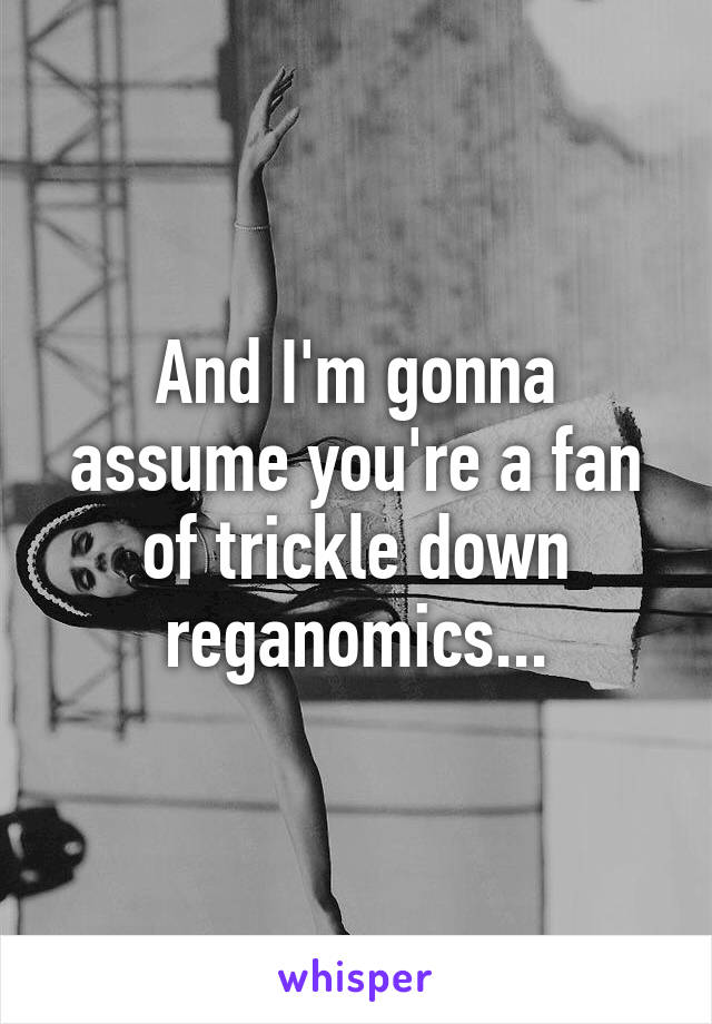 And I'm gonna assume you're a fan of trickle down reganomics...