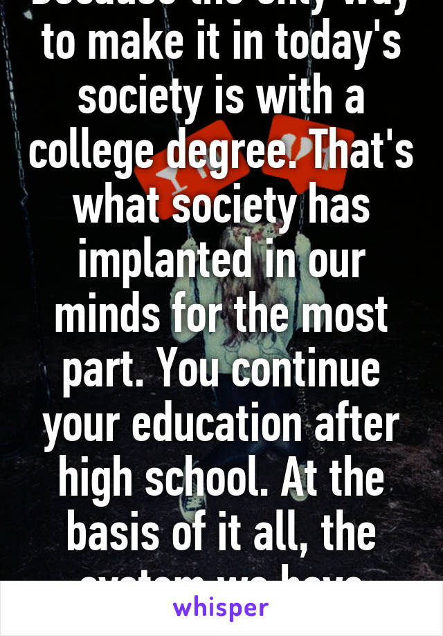 Because the only way to make it in today's society is with a college degree. That's what society has implanted in our minds for the most part. You continue your education after high school. At the basis of it all, the system we have sucks. 