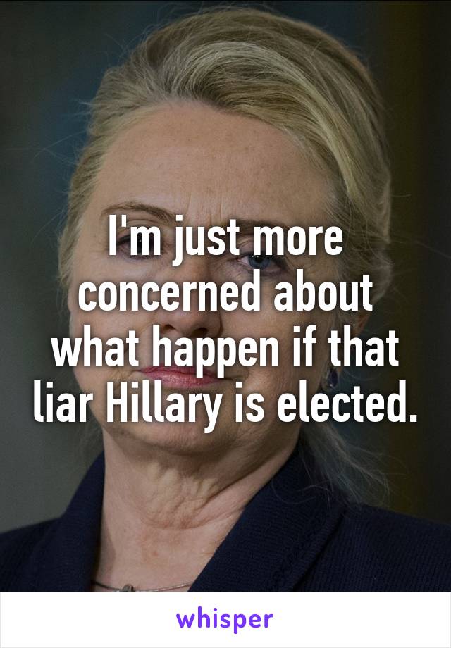 I'm just more concerned about what happen if that liar Hillary is elected.