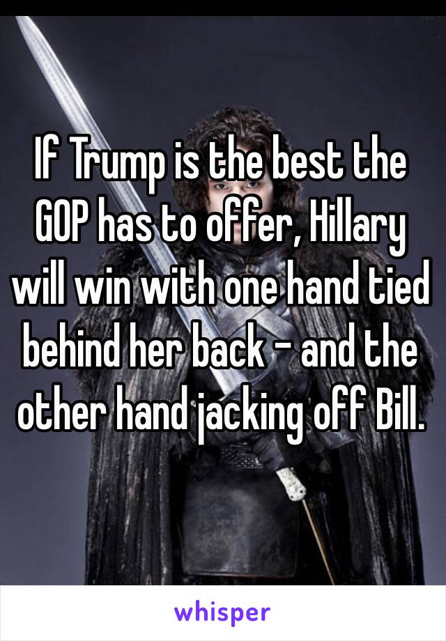 If Trump is the best the GOP has to offer, Hillary will win with one hand tied behind her back - and the other hand jacking off Bill.