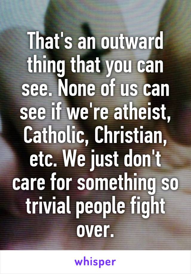 That's an outward thing that you can see. None of us can see if we're atheist, Catholic, Christian, etc. We just don't care for something so trivial people fight over.