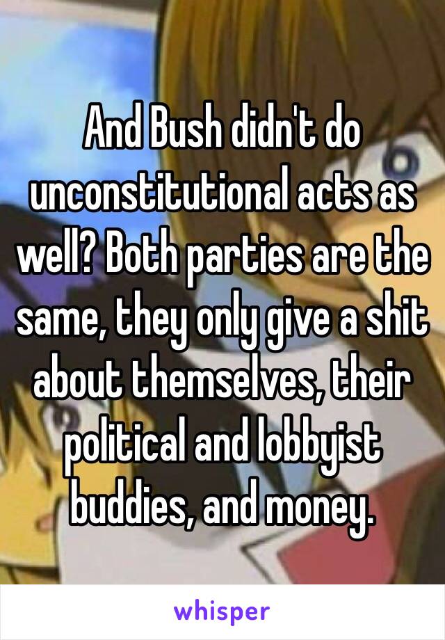 And Bush didn't do unconstitutional acts as well? Both parties are the same, they only give a shit about themselves, their political and lobbyist buddies, and money.