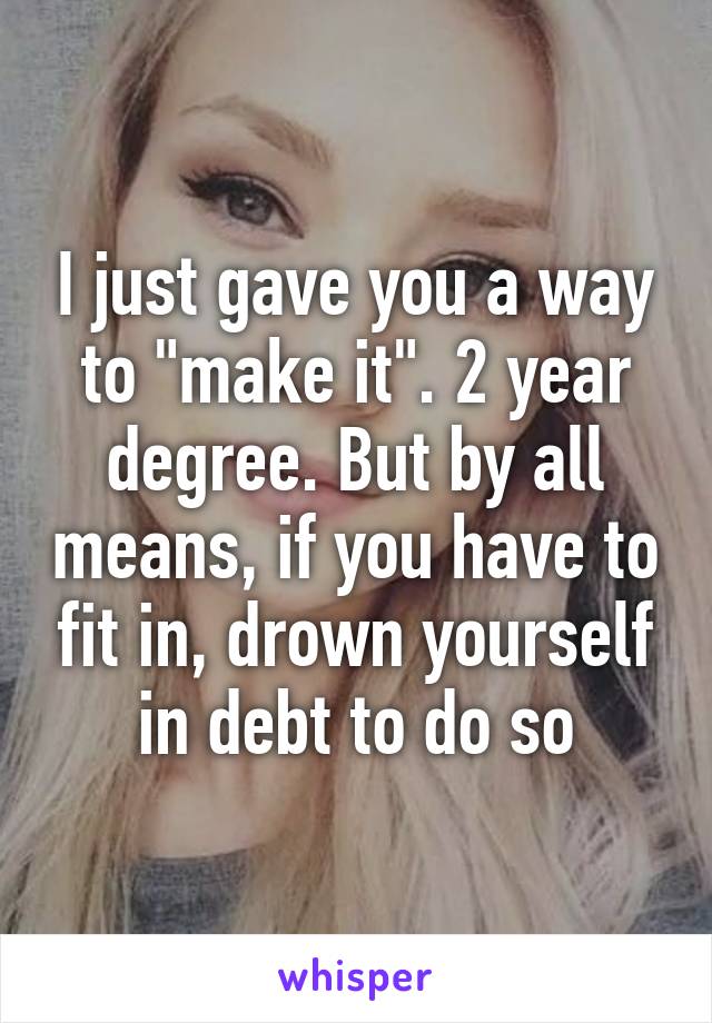 I just gave you a way to "make it". 2 year degree. But by all means, if you have to fit in, drown yourself in debt to do so