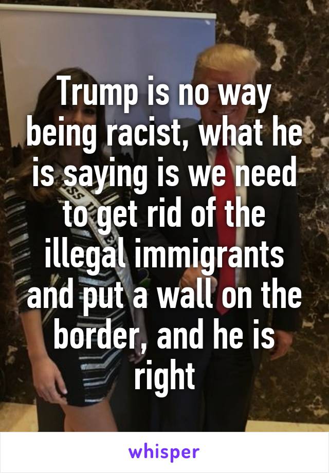 Trump is no way being racist, what he is saying is we need to get rid of the illegal immigrants and put a wall on the border, and he is right