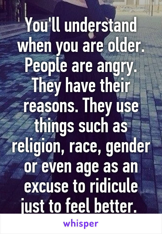 You'll understand when you are older. People are angry. They have their reasons. They use things such as religion, race, gender or even age as an excuse to ridicule just to feel better. 