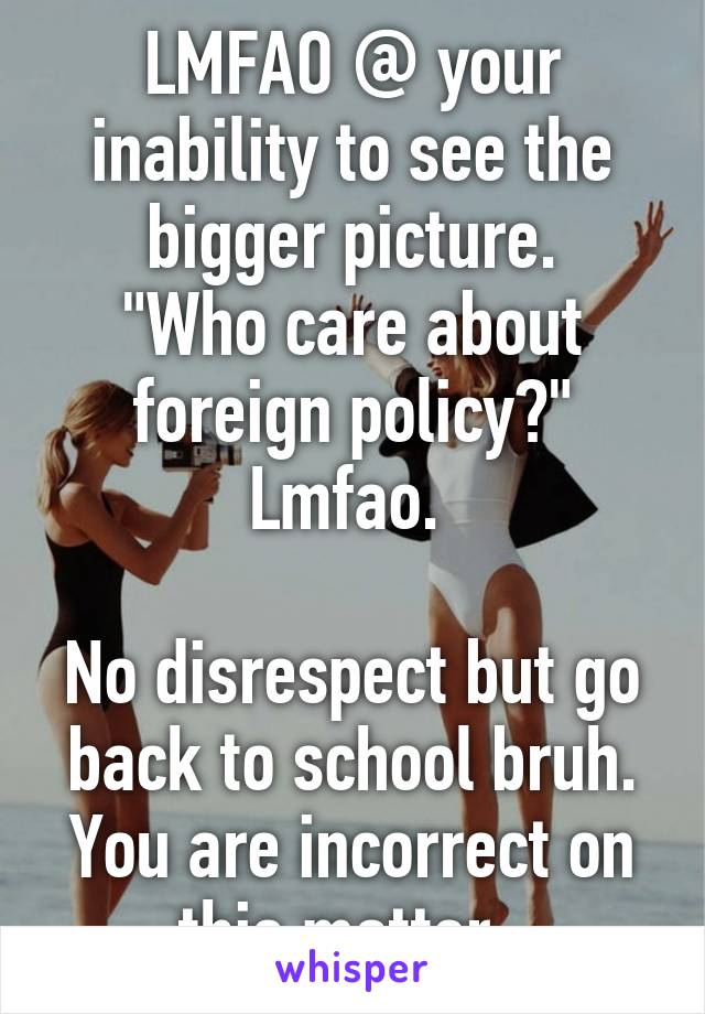 LMFAO @ your inability to see the bigger picture.
"Who care about foreign policy?" Lmfao. 

No disrespect but go back to school bruh. You are incorrect on this matter. 