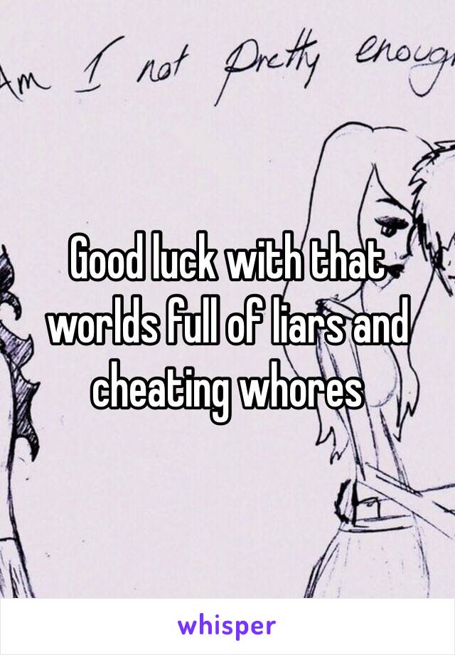 Good luck with that worlds full of liars and cheating whores 