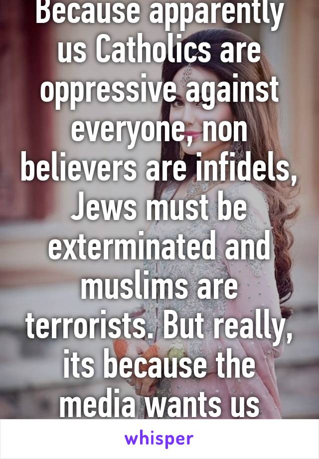 Because apparently us Catholics are oppressive against everyone, non believers are infidels, Jews must be exterminated and muslims are terrorists. But really, its because the media wants us divided. 