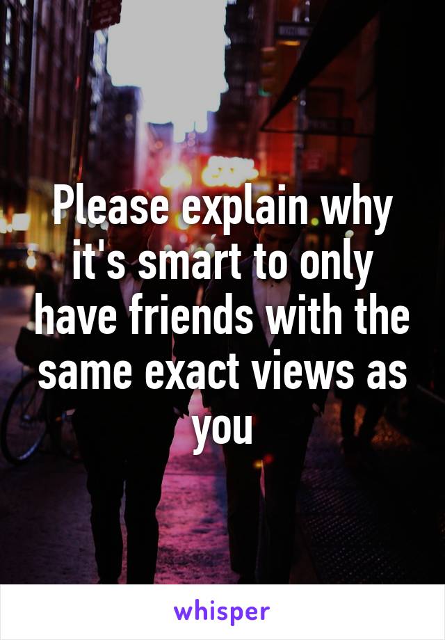 Please explain why it's smart to only have friends with the same exact views as you