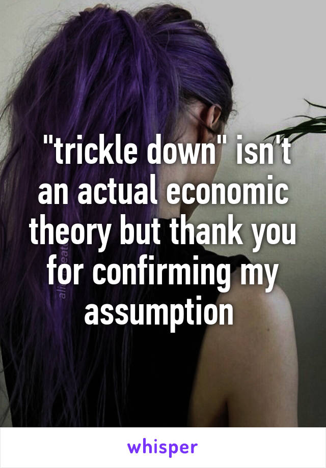  "trickle down" isn't an actual economic theory but thank you for confirming my assumption 