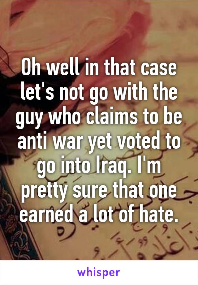 Oh well in that case let's not go with the guy who claims to be anti war yet voted to go into Iraq. I'm pretty sure that one earned a lot of hate.