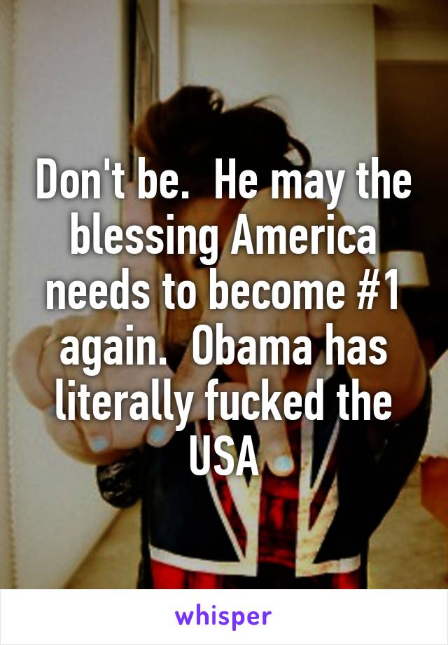 Don't be.  He may the blessing America needs to become #1 again.  Obama has literally fucked the USA