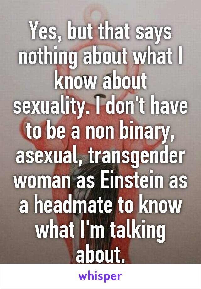 Yes, but that says nothing about what I know about sexuality. I don't have to be a non binary, asexual, transgender woman as Einstein as a headmate to know what I'm talking about.