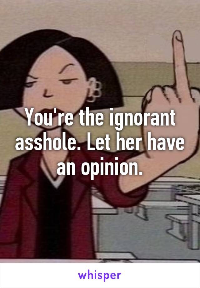 You're the ignorant asshole. Let her have an opinion.