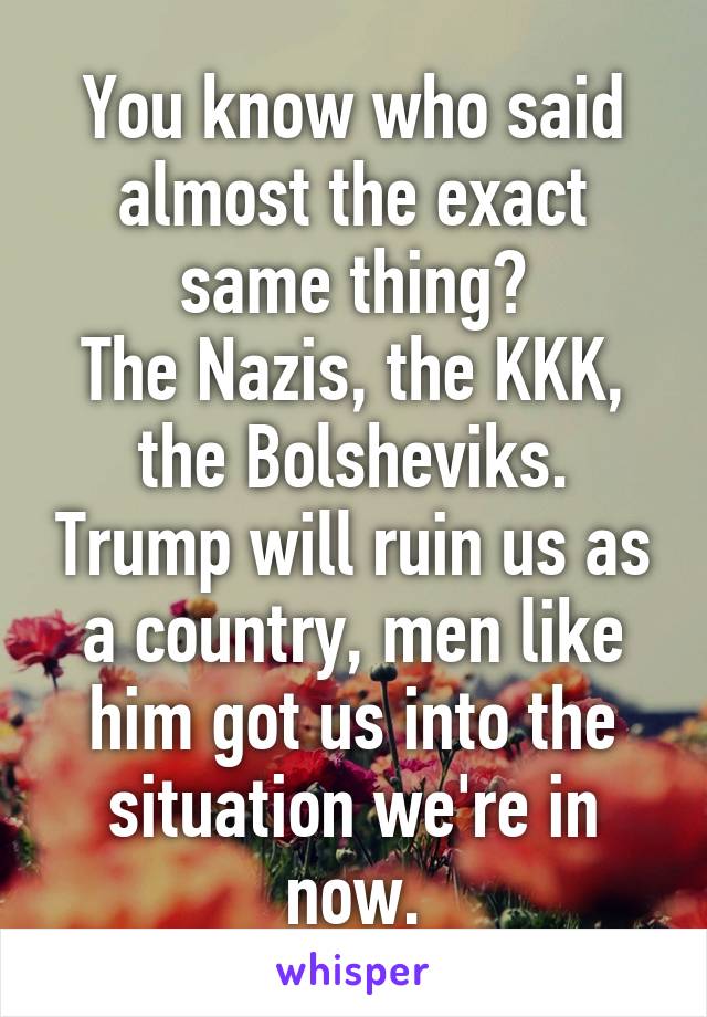 You know who said almost the exact same thing?
The Nazis, the KKK, the Bolsheviks. Trump will ruin us as a country, men like him got us into the situation we're in now.