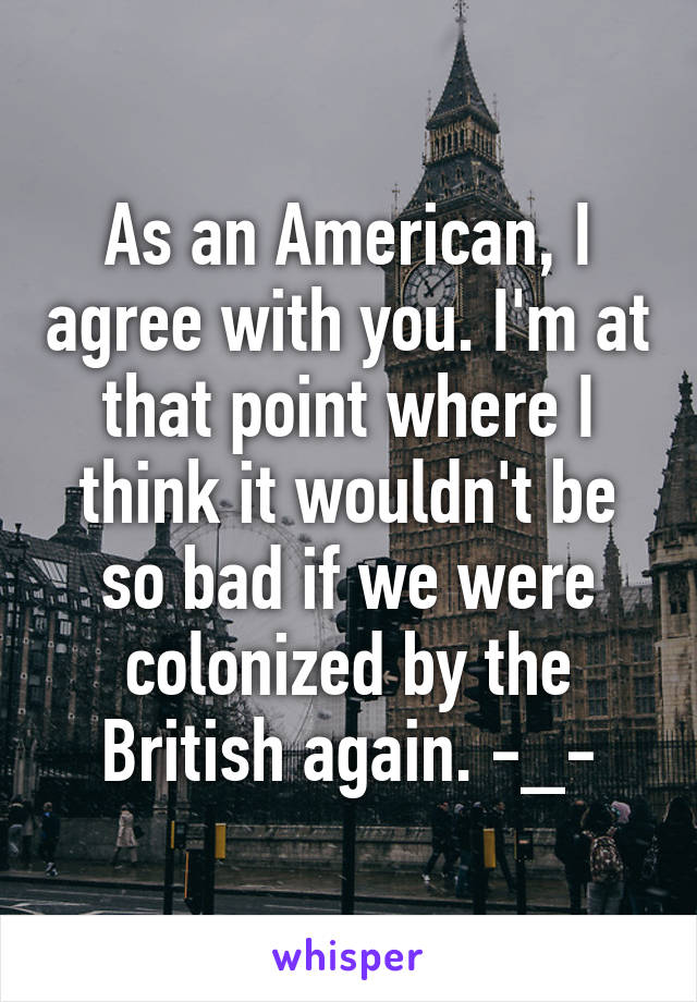 As an American, I agree with you. I'm at that point where I think it wouldn't be so bad if we were colonized by the British again. -_-