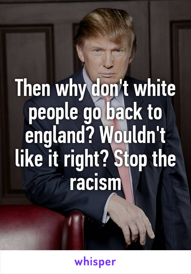 Then why don't white people go back to england? Wouldn't like it right? Stop the racism