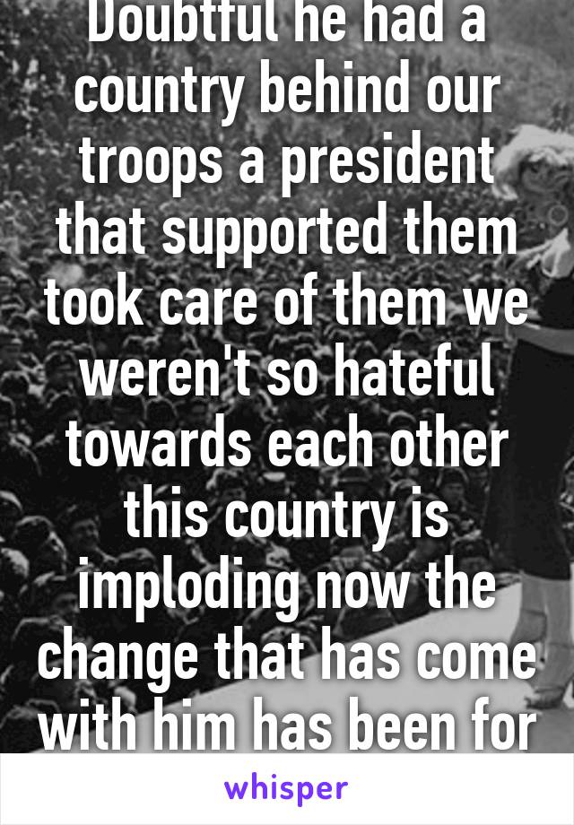 Doubtful he had a country behind our troops a president that supported them took care of them we weren't so hateful towards each other this country is imploding now the change that has come with him has been for worse 