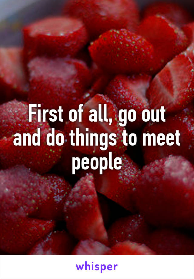 First of all, go out and do things to meet people