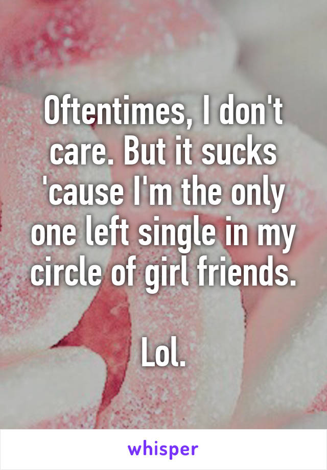 Oftentimes, I don't care. But it sucks 'cause I'm the only one left single in my circle of girl friends.

Lol.