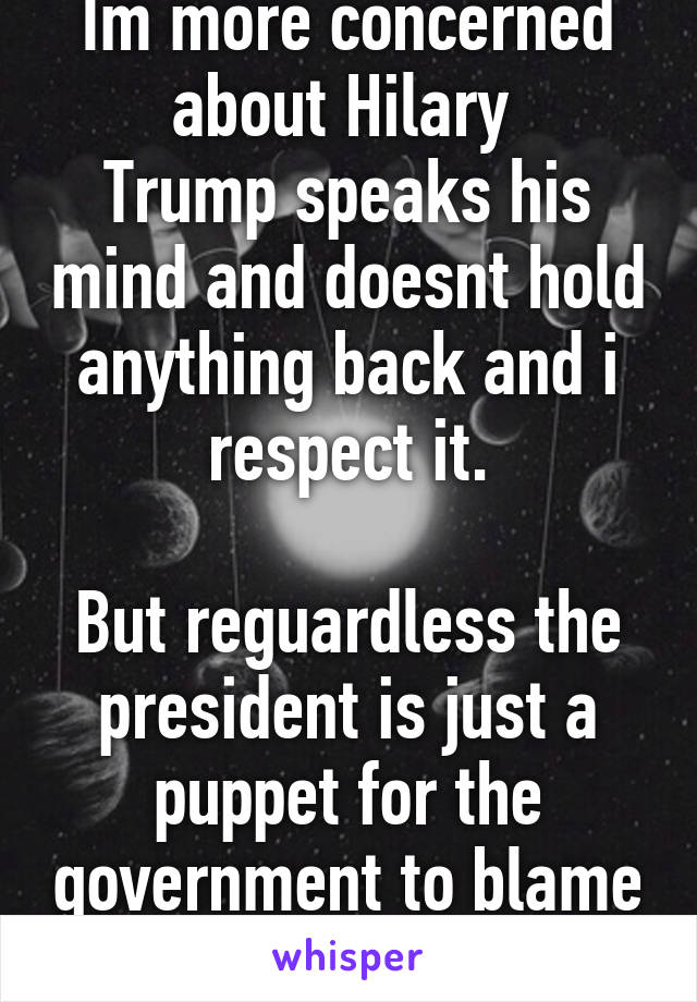 Im more concerned about Hilary 
Trump speaks his mind and doesnt hold anything back and i respect it.

But reguardless the president is just a puppet for the government to blame things on