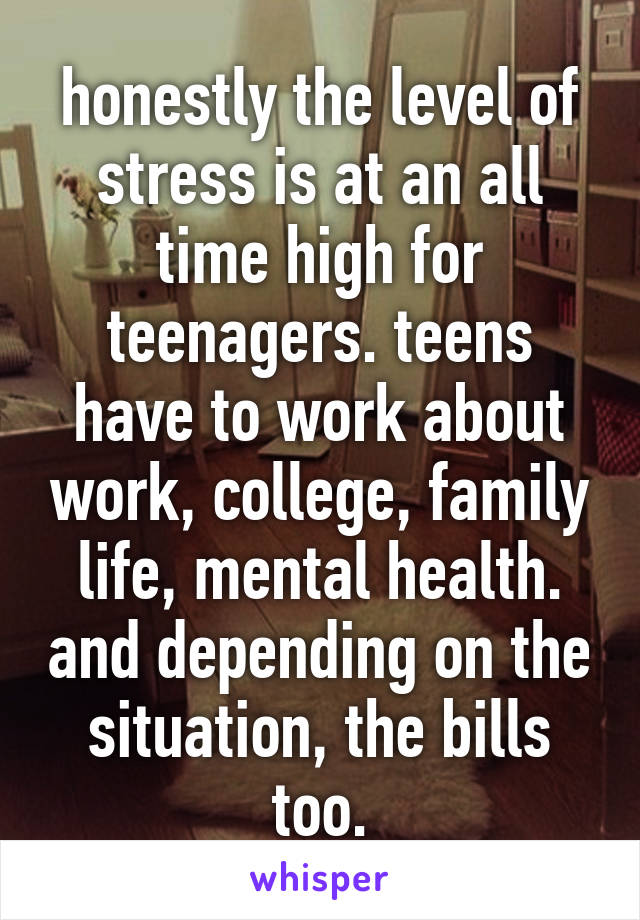 honestly the level of stress is at an all time high for teenagers. teens have to work about work, college, family life, mental health. and depending on the situation, the bills too.