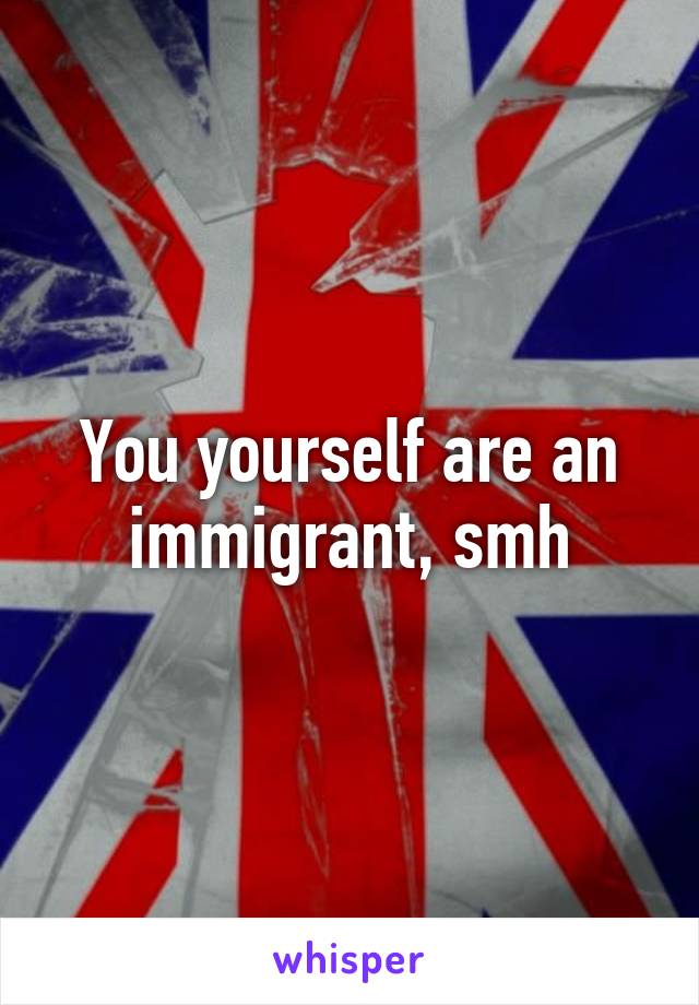 You yourself are an immigrant, smh