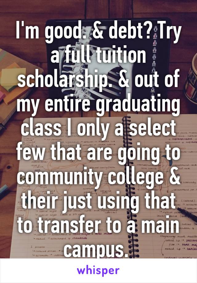 I'm good. & debt? Try a full tuition scholarship. & out of my entire graduating class I only a select few that are going to community college & their just using that to transfer to a main campus. 