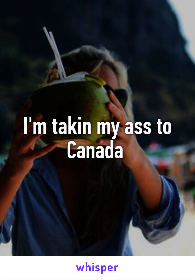 I'm takin my ass to Canada 